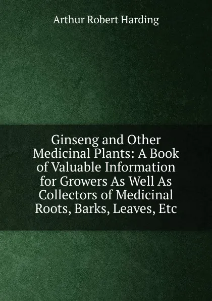 Обложка книги Ginseng and Other Medicinal Plants: A Book of Valuable Information for Growers As Well As Collectors of Medicinal Roots, Barks, Leaves, Etc, Arthur Robert Harding