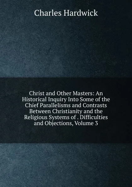 Обложка книги Christ and Other Masters: An Historical Inquiry Into Some of the Chief Parallelisms and Contrasts Between Christianity and the Religious Systems of . Difficulties and Objections, Volume 3, Charles Hardwick