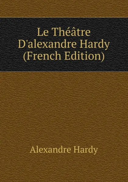 Обложка книги Le Theatre D.alexandre Hardy (French Edition), Alexandre Hardy