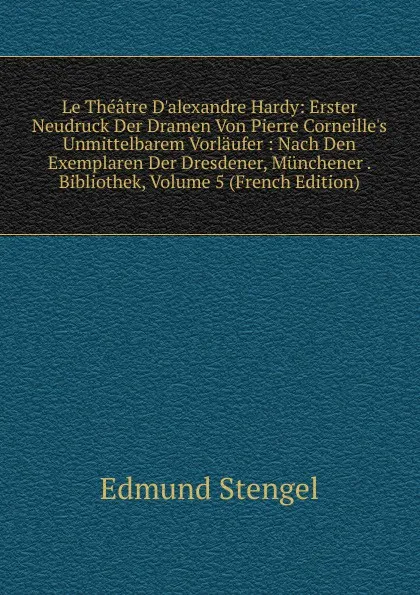 Обложка книги Le Theatre D.alexandre Hardy: Erster Neudruck Der Dramen Von Pierre Corneille.s Unmittelbarem Vorlaufer : Nach Den Exemplaren Der Dresdener, Munchener . Bibliothek, Volume 5 (French Edition), Edmund Stengel