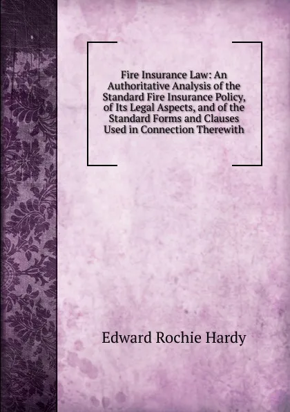 Обложка книги Fire Insurance Law: An Authoritative Analysis of the Standard Fire Insurance Policy, of Its Legal Aspects, and of the Standard Forms and Clauses Used in Connection Therewith, Edward Rochie Hardy