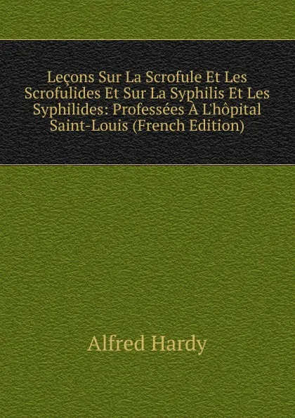 Обложка книги Lecons Sur La Scrofule Et Les Scrofulides Et Sur La Syphilis Et Les Syphilides: Professees A L.hopital Saint-Louis (French Edition), Alfred Hardy