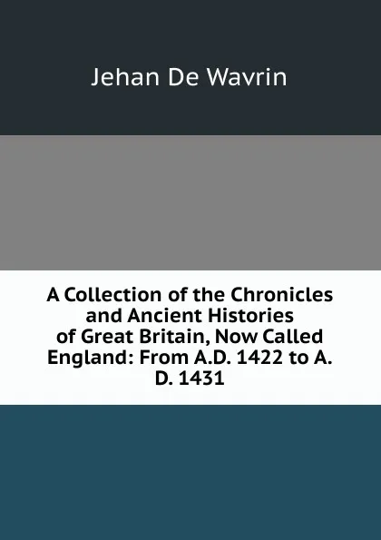 Обложка книги A Collection of the Chronicles and Ancient Histories of Great Britain, Now Called England: From A.D. 1422 to A.D. 1431, Jehan De Wavrin