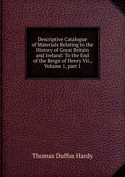 Обложка книги Descriptive Catalogue of Materials Relating to the History of Great Britain and Ireland: To the End of the Reign of Henry Vii., Volume 1,.part 1, Thomas Duffus Hardy