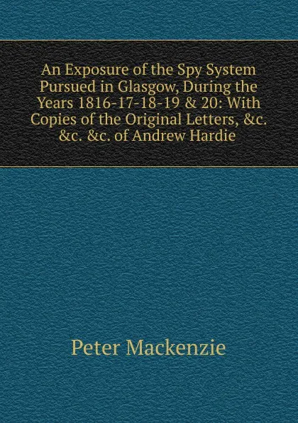 Обложка книги An Exposure of the Spy System Pursued in Glasgow, During the Years 1816-17-18-19 . 20: With Copies of the Original Letters, .c. .c. .c. of Andrew Hardie ., Peter Mackenzie