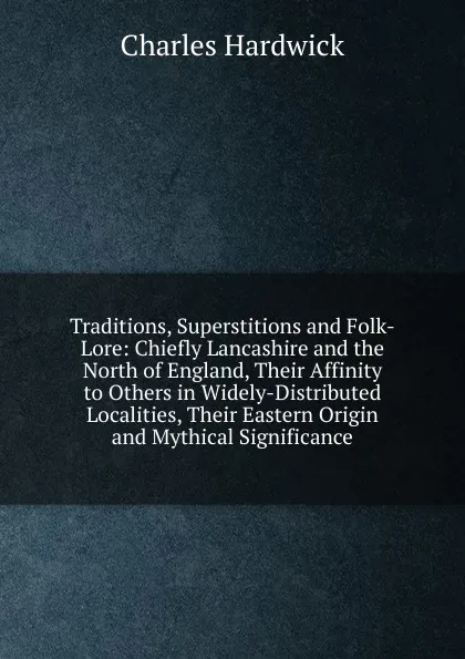 Обложка книги Traditions, Superstitions and Folk-Lore: Chiefly Lancashire and the North of England, Their Affinity to Others in Widely-Distributed Localities, Their Eastern Origin and Mythical Significance, Charles Hardwick