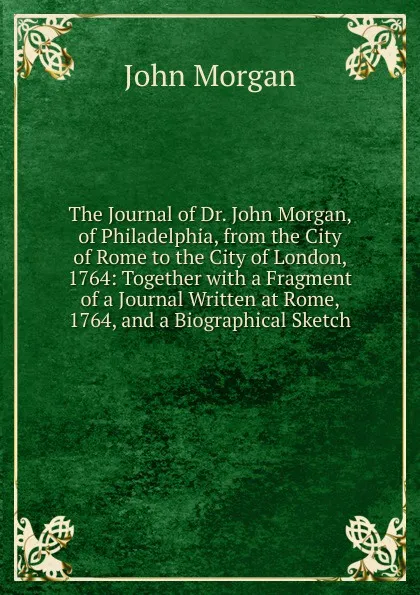 Обложка книги The Journal of Dr. John Morgan, of Philadelphia, from the City of Rome to the City of London, 1764: Together with a Fragment of a Journal Written at Rome, 1764, and a Biographical Sketch, John Morgan