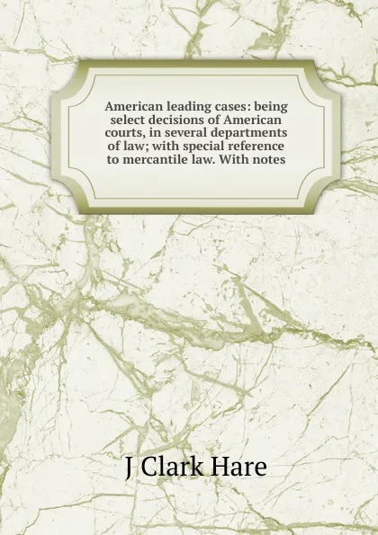 Обложка книги American leading cases: being select decisions of American courts, in several departments of law; with special reference to mercantile law. With notes, J Clark Hare