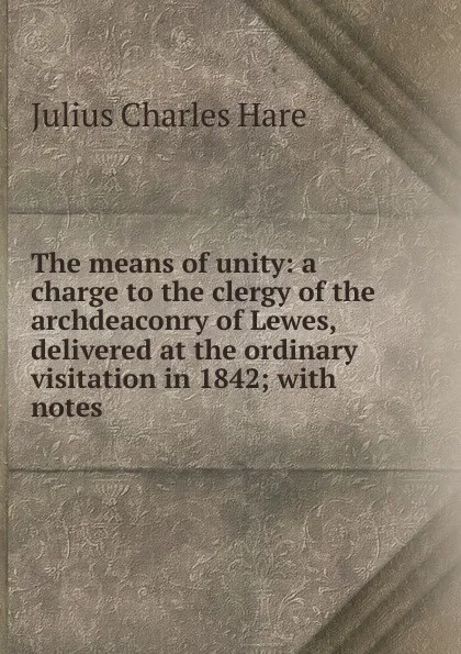 Обложка книги The means of unity: a charge to the clergy of the archdeaconry of Lewes, delivered at the ordinary visitation in 1842; with notes ., Julius Charles Hare