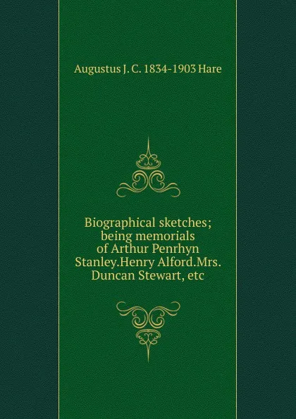 Обложка книги Biographical sketches; being memorials of Arthur Penrhyn Stanley.Henry Alford.Mrs. Duncan Stewart, etc, Augustus J. C. 1834-1903 Hare