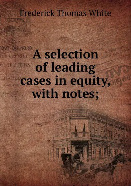 Обложка книги A selection of leading cases in equity, with notes;, Frederick Thomas White