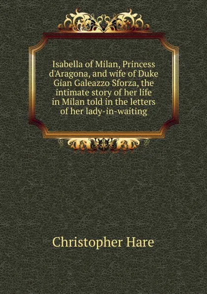 Обложка книги Isabella of Milan, Princess d.Aragona, and wife of Duke Gian Galeazzo Sforza, the intimate story of her life in Milan told in the letters of her lady-in-waiting, Christopher Hare