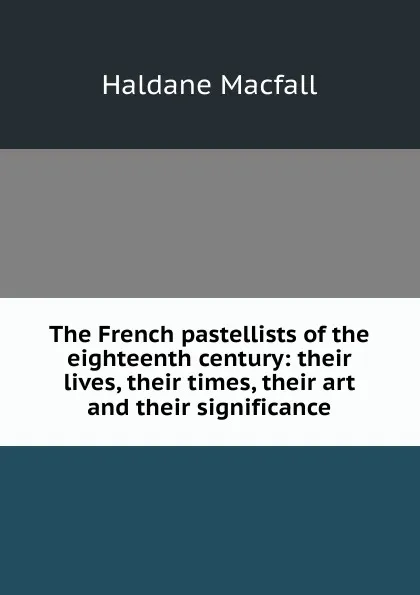 Обложка книги The French pastellists of the eighteenth century: their lives, their times, their art and their significance, Haldane Macfall