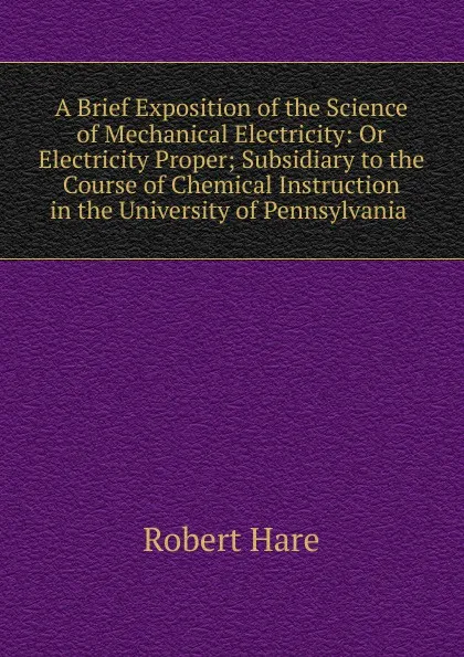 Обложка книги A Brief Exposition of the Science of Mechanical Electricity: Or Electricity Proper; Subsidiary to the Course of Chemical Instruction in the University of Pennsylvania ., Robert Hare