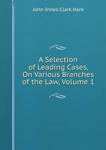 Обложка книги A Selection of Leading Cases, On Various Branches of the Law, Volume 1, John Innes Clark Hare