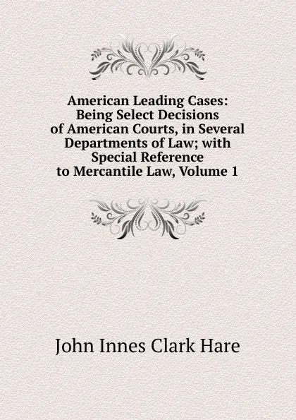 Обложка книги American Leading Cases: Being Select Decisions of American Courts, in Several Departments of Law; with Special Reference to Mercantile Law, Volume 1, John Innes Clark Hare