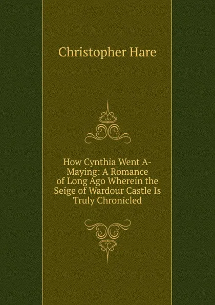 Обложка книги How Cynthia Went A-Maying: A Romance of Long Ago Wherein the Seige of Wardour Castle Is Truly Chronicled, Christopher Hare