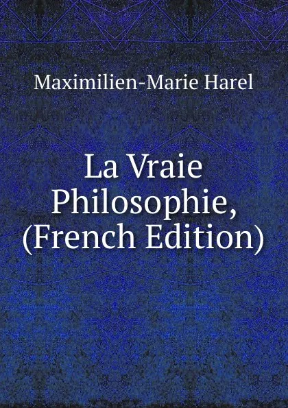 Обложка книги La Vraie Philosophie, (French Edition), Maximilien-Marie Harel