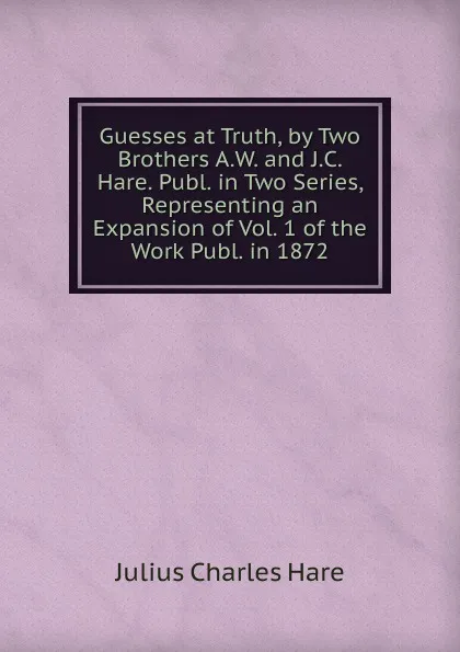 Обложка книги Guesses at Truth, by Two Brothers A.W. and J.C. Hare. Publ. in Two Series, Representing an Expansion of Vol. 1 of the Work Publ. in 1872., Julius Charles Hare