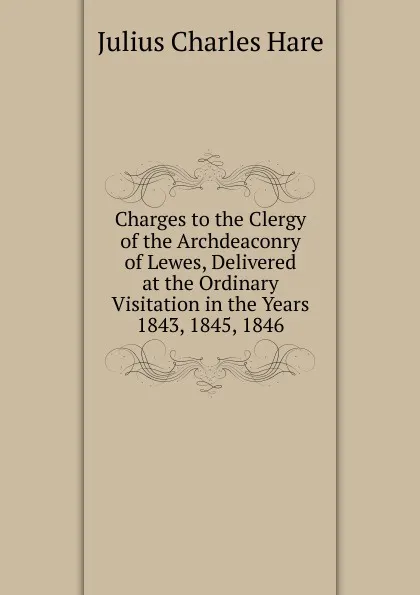 Обложка книги Charges to the Clergy of the Archdeaconry of Lewes, Delivered at the Ordinary Visitation in the Years 1843, 1845, 1846, Julius Charles Hare