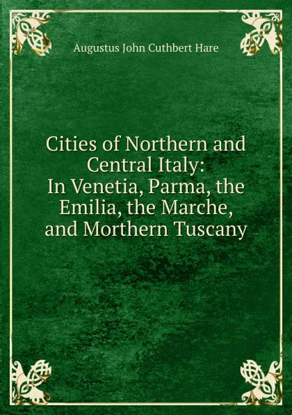 Обложка книги Cities of Northern and Central Italy: In Venetia, Parma, the Emilia, the Marche, and Morthern Tuscany, Augustus John Cuthbert Hare