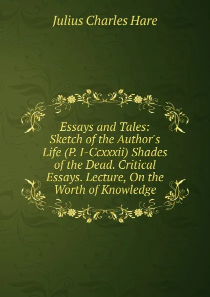 Обложка книги Essays and Tales: Sketch of the Author.s Life (P. I-Ccxxxii) Shades of the Dead. Critical Essays. Lecture, On the Worth of Knowledge, Julius Charles Hare