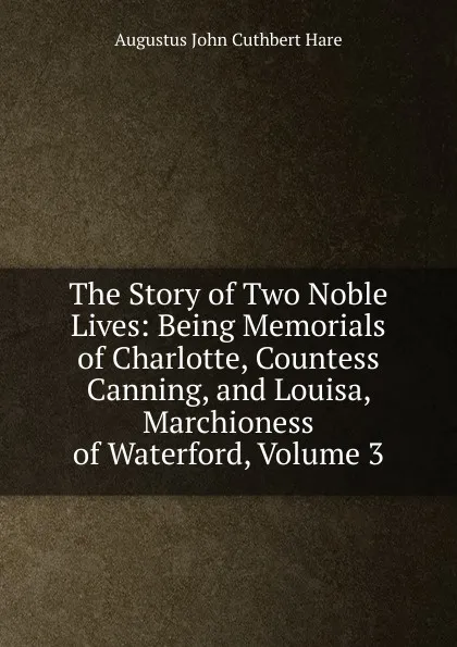 Обложка книги The Story of Two Noble Lives: Being Memorials of Charlotte, Countess Canning, and Louisa, Marchioness of Waterford, Volume 3, Augustus John Cuthbert Hare