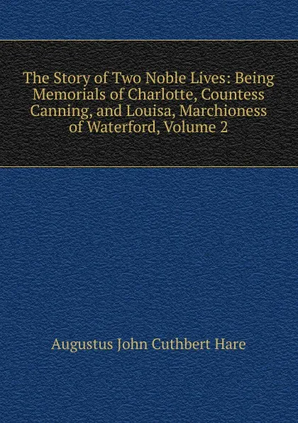 Обложка книги The Story of Two Noble Lives: Being Memorials of Charlotte, Countess Canning, and Louisa, Marchioness of Waterford, Volume 2, Augustus John Cuthbert Hare