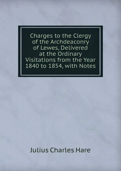 Обложка книги Charges to the Clergy of the Archdeaconry of Lewes, Delivered at the Ordinary Visitations from the Year 1840 to 1854, with Notes, Julius Charles Hare