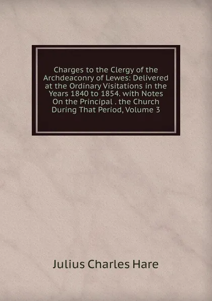 Обложка книги Charges to the Clergy of the Archdeaconry of Lewes: Delivered at the Ordinary Visitations in the Years 1840 to 1854. with Notes On the Principal . the Church During That Period, Volume 3, Julius Charles Hare