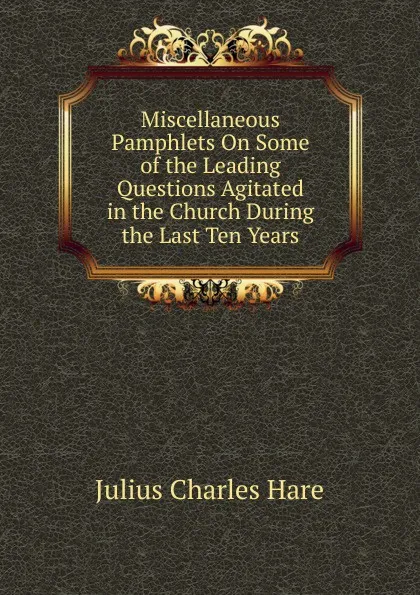 Обложка книги Miscellaneous Pamphlets On Some of the Leading Questions Agitated in the Church During the Last Ten Years, Julius Charles Hare