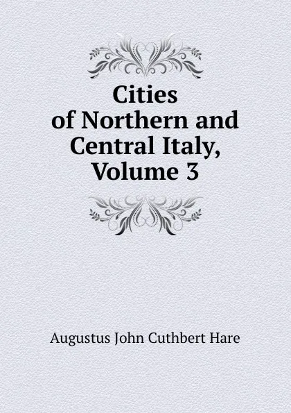 Обложка книги Cities of Northern and Central Italy, Volume 3, Augustus John Cuthbert Hare