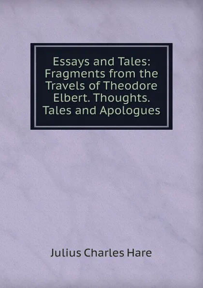 Обложка книги Essays and Tales: Fragments from the Travels of Theodore Elbert. Thoughts. Tales and Apologues, Julius Charles Hare