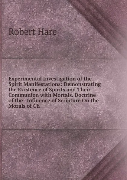 Обложка книги Experimental Investigation of the Spirit Manifestations: Demonstrating the Existence of Spirits and Their Communion with Mortals. Doctrine of the . Influence of Scripture On the Morals of Ch, Robert Hare