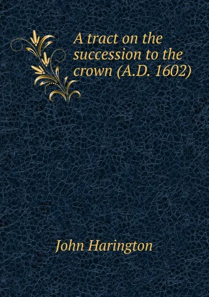 Обложка книги A tract on the succession to the crown (A.D. 1602), John Harington