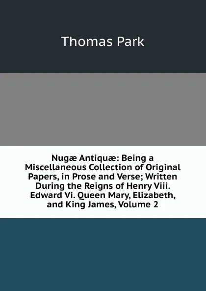 Обложка книги Nugae Antiquae: Being a Miscellaneous Collection of Original Papers, in Prose and Verse; Written During the Reigns of Henry Viii. Edward Vi. Queen Mary, Elizabeth, and King James, Volume 2, Thomas Park