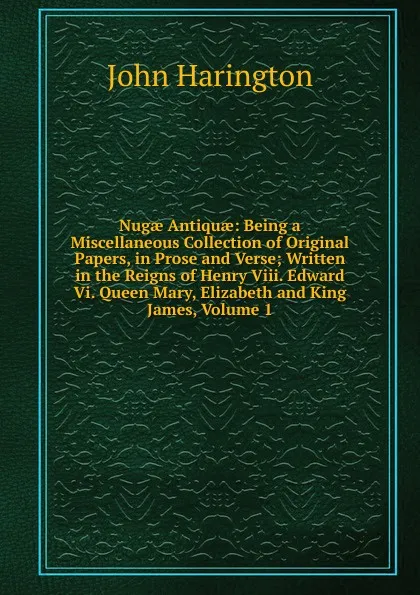 Обложка книги Nugae Antiquae: Being a Miscellaneous Collection of Original Papers, in Prose and Verse; Written in the Reigns of Henry Viii. Edward Vi. Queen Mary, Elizabeth and King James, Volume 1, John Harington