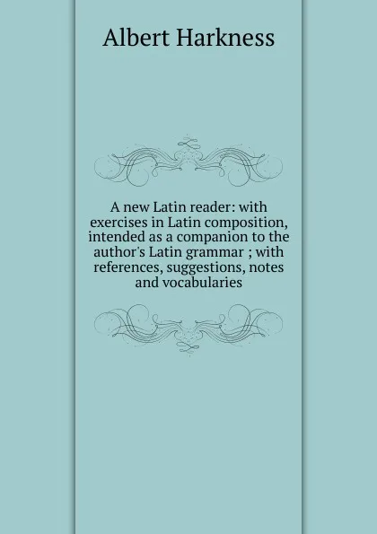 Обложка книги A new Latin reader: with exercises in Latin composition, intended as a companion to the author.s Latin grammar ; with references, suggestions, notes and vocabularies, Albert Harkness