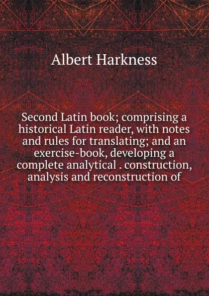 Обложка книги Second Latin book; comprising a historical Latin reader, with notes and rules for translating; and an exercise-book, developing a complete analytical . construction, analysis and reconstruction of, Albert Harkness