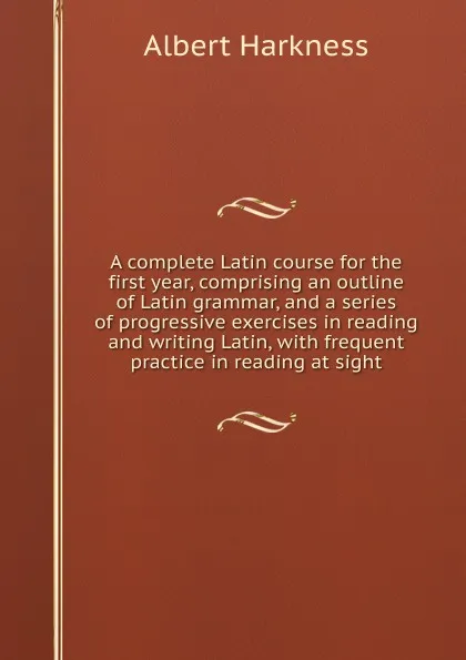 Обложка книги A complete Latin course for the first year, comprising an outline of Latin grammar, and a series of progressive exercises in reading and writing Latin, with frequent practice in reading at sight, Albert Harkness