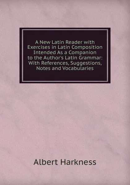 Обложка книги A New Latin Reader with Exercises in Latin Composition Intended As a Companion to the Author.s Latin Grammar: With References, Suggestions, Notes and Vocabularies, Albert Harkness