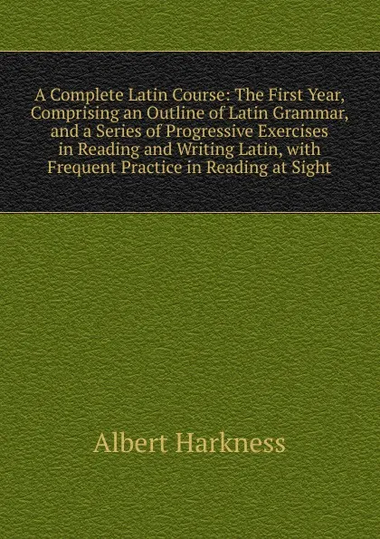 Обложка книги A Complete Latin Course: The First Year, Comprising an Outline of Latin Grammar, and a Series of Progressive Exercises in Reading and Writing Latin, with Frequent Practice in Reading at Sight, Albert Harkness