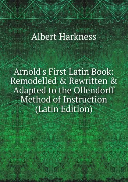 Обложка книги Arnold.s First Latin Book: Remodelled . Rewritten . Adapted to the Ollendorff Method of Instruction (Latin Edition), Albert Harkness