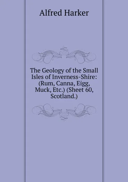 Обложка книги The Geology of the Small Isles of Inverness-Shire: (Rum, Canna, Eigg, Muck, Etc.) (Sheet 60, Scotland.), Alfred Harker