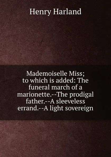 Обложка книги Mademoiselle Miss; to which is added: The funeral march of a marionette.--The prodigal father.--A sleeveless errand.--A light sovereign, Henry Harland