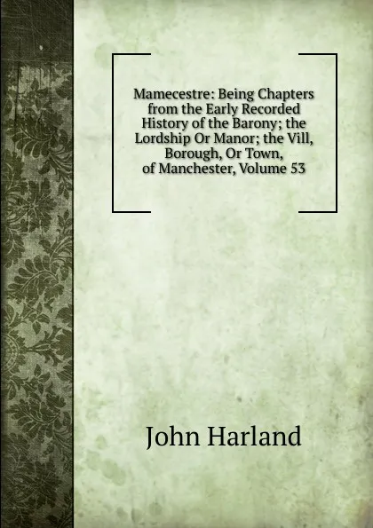 Обложка книги Mamecestre: Being Chapters from the Early Recorded History of the Barony; the Lordship Or Manor; the Vill, Borough, Or Town, of Manchester, Volume 53, John Harland