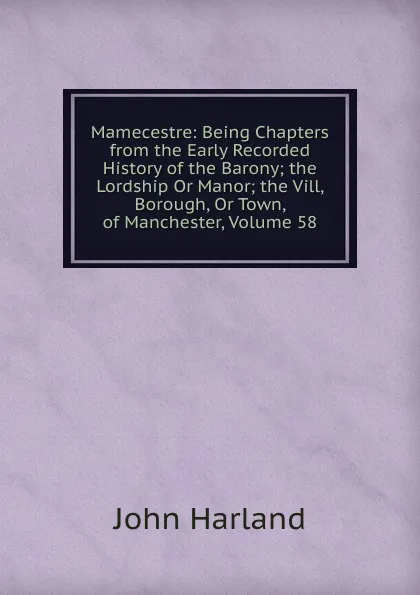 Обложка книги Mamecestre: Being Chapters from the Early Recorded History of the Barony; the Lordship Or Manor; the Vill, Borough, Or Town, of Manchester, Volume 58, John Harland