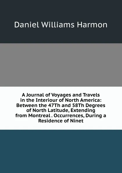 Обложка книги A Journal of Voyages and Travels in the Interiour of North America: Between the 47Th and 58Th Degrees of North Latitude, Extending from Montreal . Occurrences, During a Residence of Ninet, Daniel Williams Harmon