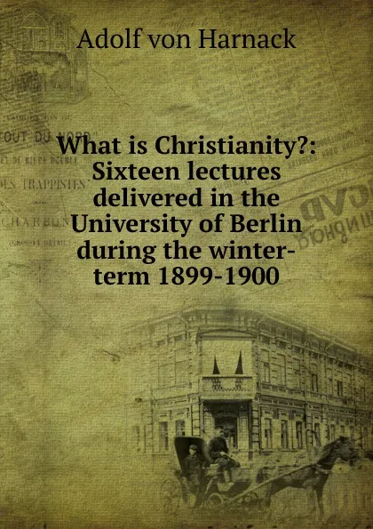 Обложка книги What is Christianity.: Sixteen lectures delivered in the University of Berlin during the winter-term 1899-1900, Adolf von Harnack