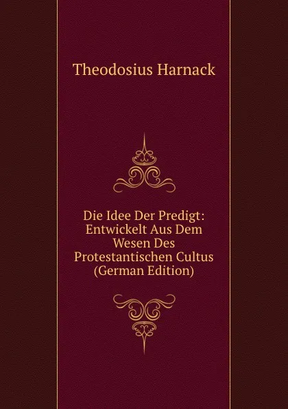 Обложка книги Die Idee Der Predigt: Entwickelt Aus Dem Wesen Des Protestantischen Cultus (German Edition), Theodosius Harnack